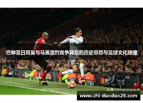 巴黎圣日耳曼与马赛激烈竞争背后的历史恩怨与足球文化碰撞 巴黎圣日耳曼与马赛激烈竞争背后的历史恩怨与足球文化碰撞