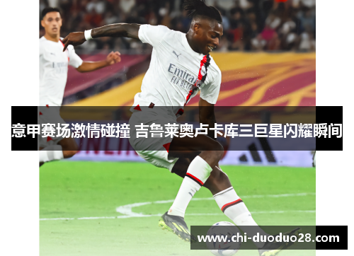 意甲赛场激情碰撞 吉鲁莱奥卢卡库三巨星闪耀瞬间 意甲赛场激情碰撞 吉鲁莱奥卢卡库三巨星闪耀瞬间