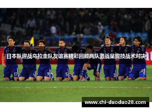 日本队迎战乌拉圭队友谊赛精彩回顾两队激战呈现技战术对决 日本队迎战乌拉圭队友谊赛精彩回顾两队激战呈现技战术对决