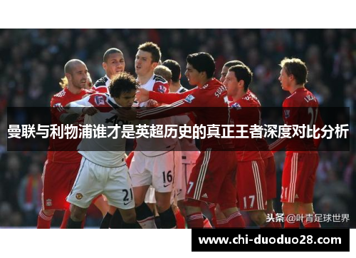 曼联与利物浦谁才是英超历史的真正王者深度对比分析 曼联与利物浦谁才是英超历史的真正王者深度对比分析