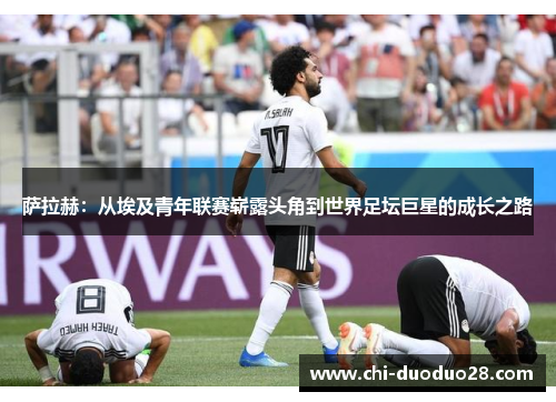 萨拉赫：从埃及青年联赛崭露头角到世界足坛巨星的成长之路