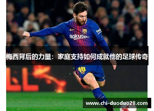 梅西背后的力量:家庭支持如何成就他的足球传奇 梅西背后的力量:家庭支持如何成就他的足球传奇