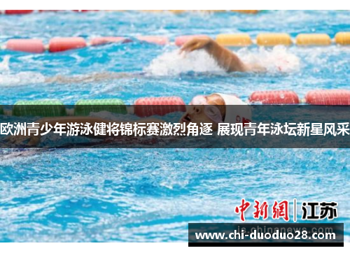 欧洲青少年游泳健将锦标赛激烈角逐 展现青年泳坛新星风采