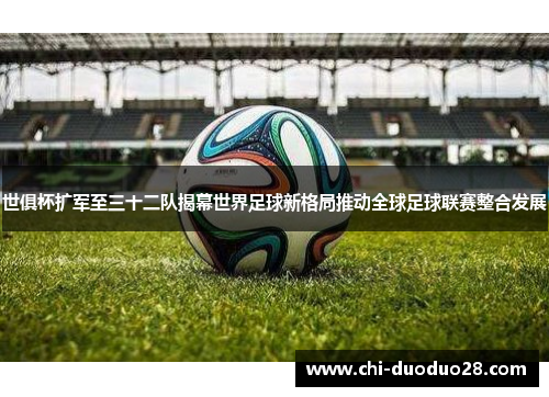 世俱杯扩军至三十二队揭幕世界足球新格局推动全球足球联赛整合发展