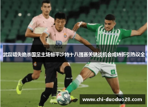 武磊错失绝杀国足主场憾平沙特十八强赛关键战机会成转折引热议全