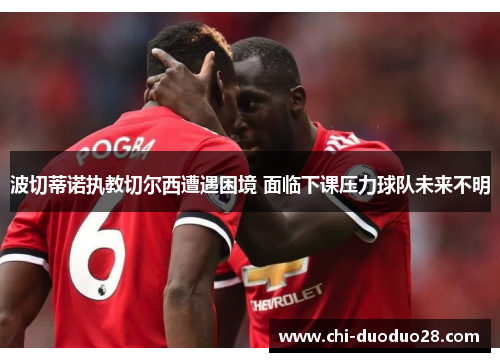 波切蒂诺执教切尔西遭遇困境 面临下课压力球队未来不明 波切蒂诺执教切尔西遭遇困境 面临下课压力球队未来不明