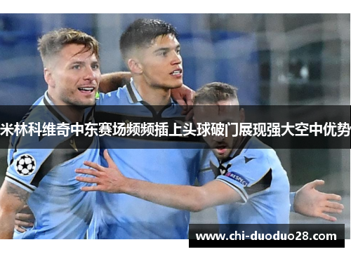 米林科维奇中东赛场频频插上头球破门展现强大空中优势