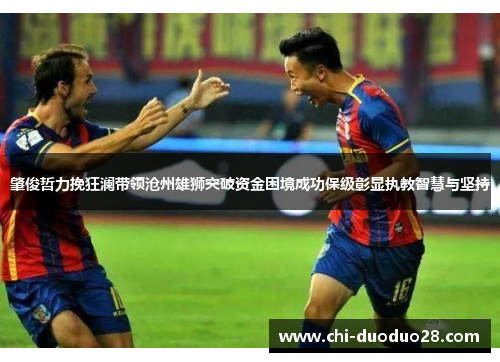 肇俊哲力挽狂澜带领沧州雄狮突破资金困境成功保级彰显执教智慧与坚持