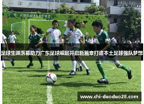 足球生涯落幕助力广东足球崛起开启新篇章打造本土足球强队梦想 足球生涯落幕助力广东足球崛起开启新篇章打造本土足球强队梦想