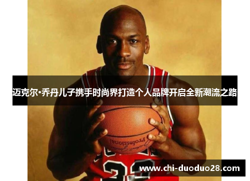迈克尔·乔丹儿子携手时尚界打造个人品牌开启全新潮流之路