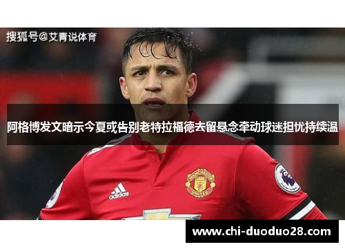 阿格博发文暗示今夏或告别老特拉福德去留悬念牵动球迷担忧持续温